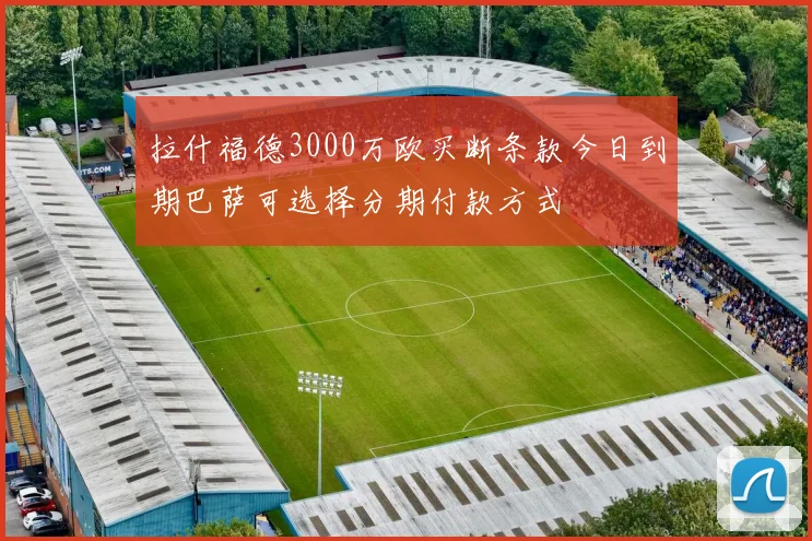 拉什福德3000万欧买断条款今日到期巴萨可选择分期付款方式