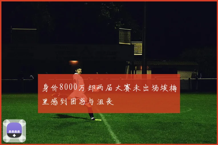 身价8000万却两届大赛未出场埃梅里感到困惑与沮丧