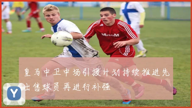 皇马中卫中场引援计划持续推进先出售球员再进行补强