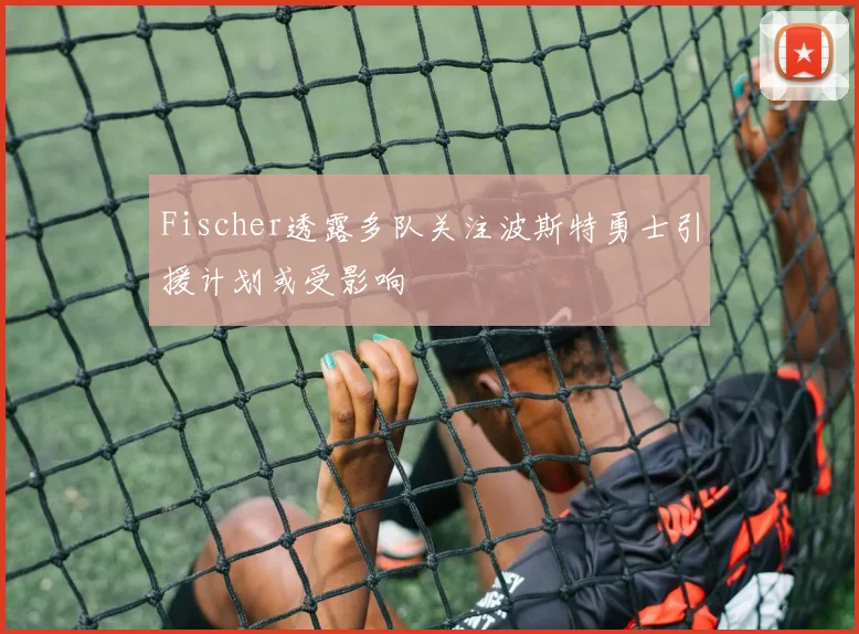 Fischer透露多队关注波斯特勇士引援计划或受影响
