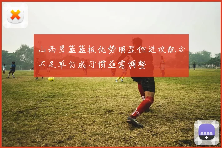 山西男篮篮板优势明显但进攻配合不足单打成习惯亟需调整