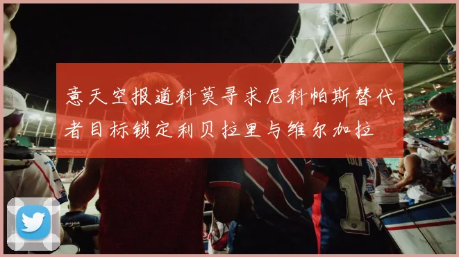 意天空报道科莫寻求尼科帕斯替代者目标锁定利贝拉里与维尔加拉