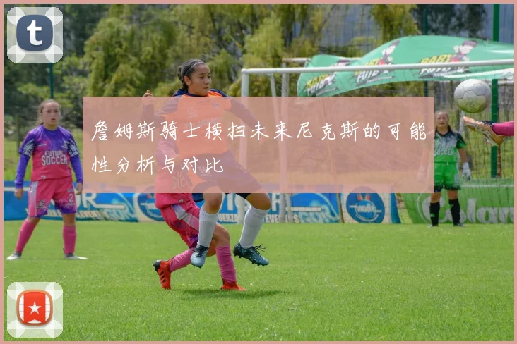 詹姆斯骑士横扫未来尼克斯的可能性分析与对比