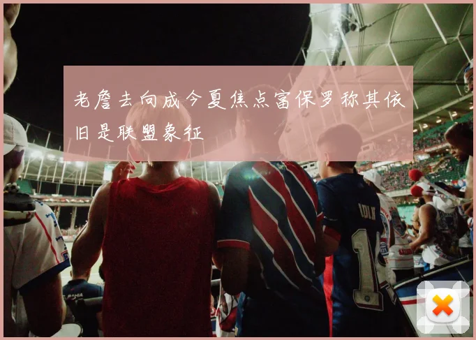 老詹去向成今夏焦点富保罗称其依旧是联盟象征