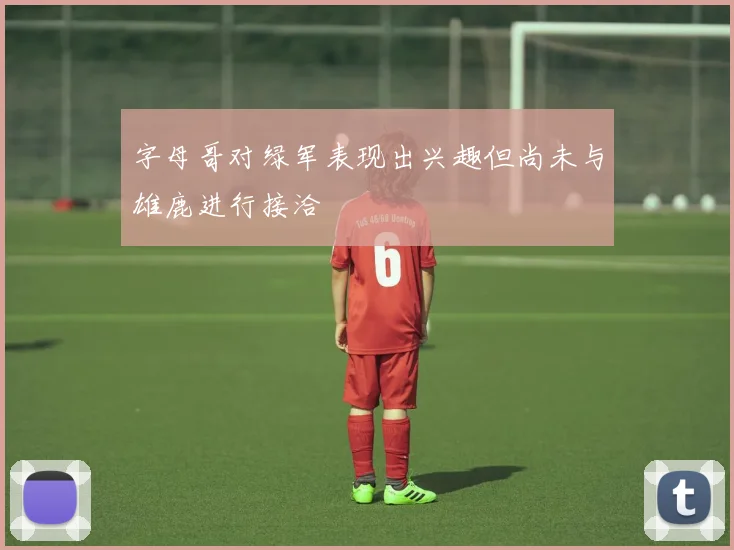 字母哥对绿军表现出兴趣但尚未与雄鹿进行接洽
