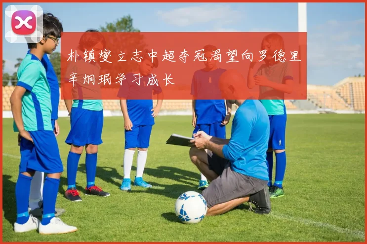 朴镇燮立志中超夺冠渴望向罗德里辛炯珉学习成长