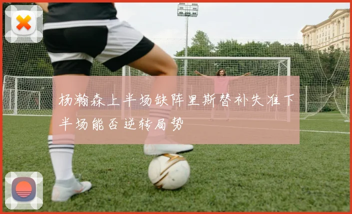 杨瀚森上半场缺阵里斯替补失准下半场能否逆转局势