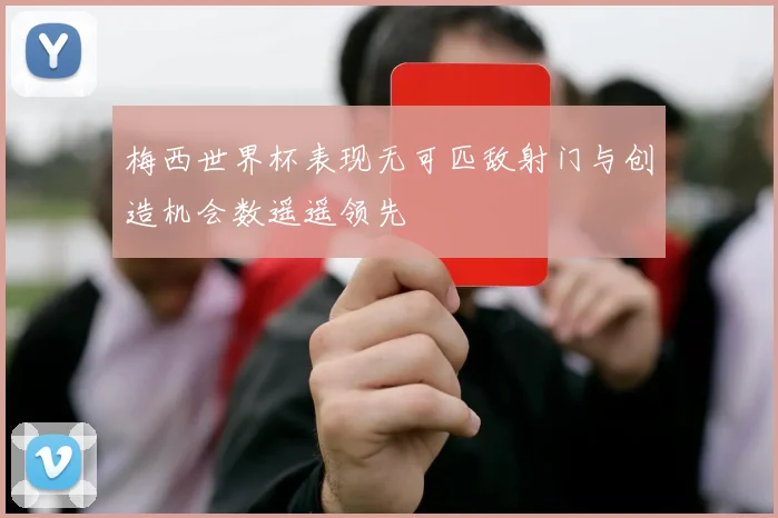 梅西世界杯表现无可匹敌射门与创造机会数遥遥领先