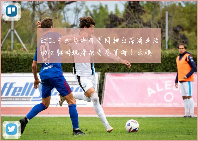 西亚卡姆与字母哥同框出席商业活动快艇游玩摩纳哥尽享海上乐趣