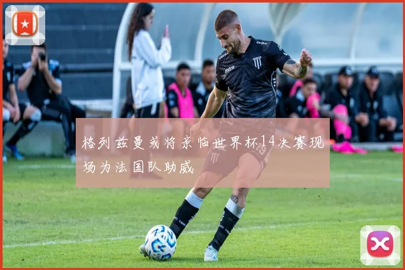 格列兹曼或将亲临世界杯14决赛现场为法国队助威
