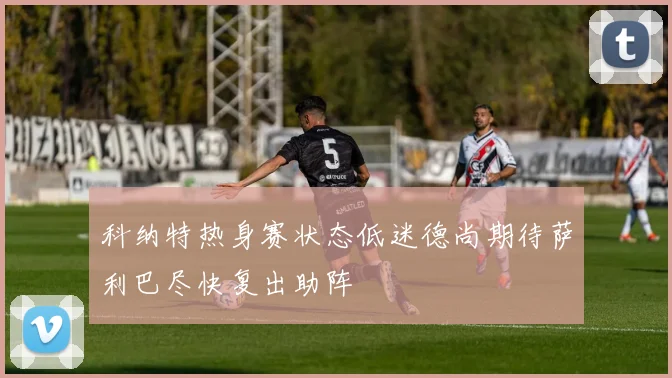 科纳特热身赛状态低迷德尚期待萨利巴尽快复出助阵