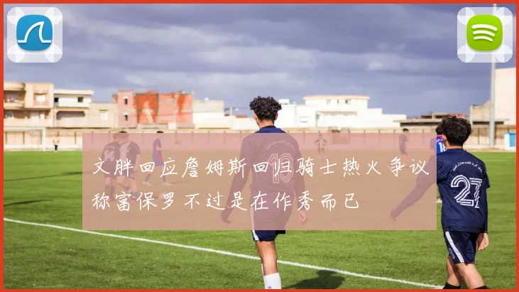 文胖回应詹姆斯回归骑士热火争议称富保罗不过是在作秀而已