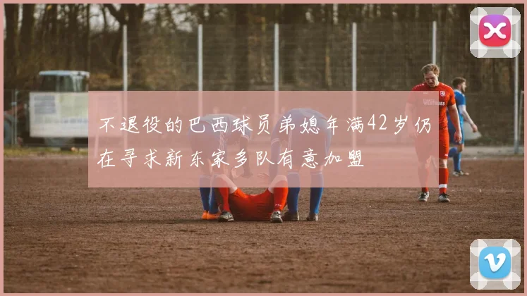 不退役的巴西球员弟媳年满42岁仍在寻求新东家多队有意加盟