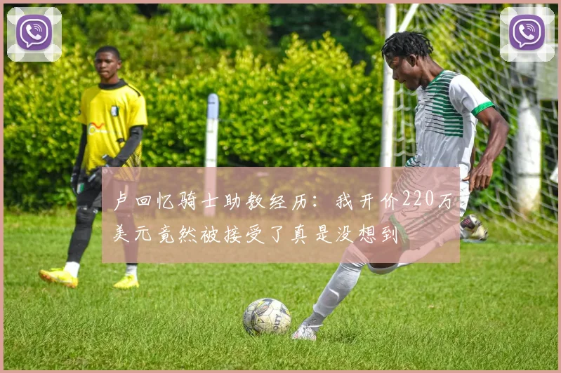卢回忆骑士助教经历：我开价220万美元竟然被接受了真是没想到