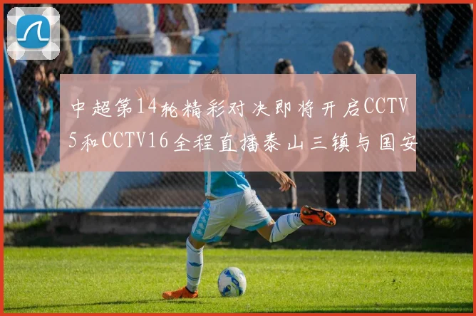 中超第14轮精彩对决即将开启CCTV5和CCTV16全程直播泰山三镇与国安河南之战