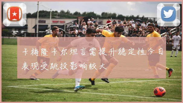 卡梅隆卡尔坦言需提升稳定性今日表现受跳投影响较大