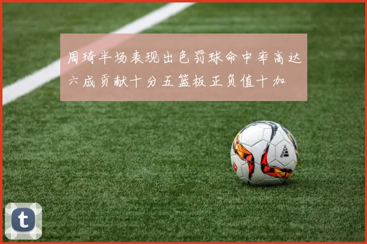 周琦半场表现出色罚球命中率高达六成贡献十分五篮板正负值十加
