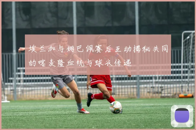 埃兰加与姆巴佩赛后互动揭秘共同的喀麦隆血统与球衣传递
