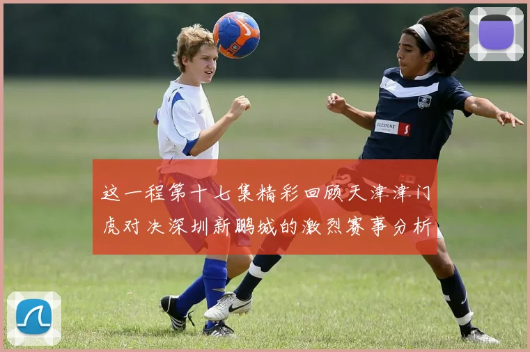 这一程第十七集精彩回顾天津津门虎对决深圳新鹏城的激烈赛事分析与亮点解读