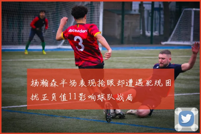 杨瀚森半场表现抢眼却遭遇犯规困扰正负值11影响球队战局