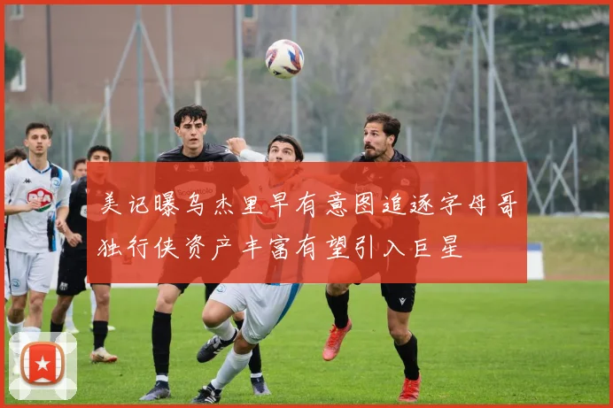 美记曝乌杰里早有意图追逐字母哥独行侠资产丰富有望引入巨星