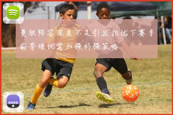 曼联阵容深度不足引发担忧下赛季前景堪忧需加强补强策略