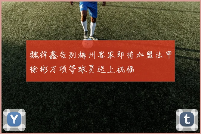 魏祥鑫告别梅州客家即将加盟法甲徐彬万项等球员送上祝福